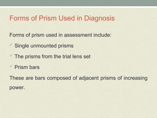 Forms of Prism Used in Diagnosis
Forms of prism used in assessment include:
 Single unmounted prisms
 The prisms from the trial lens set
 Prism bars
These are bars composed of adjacent prisms of increasing
power.
 