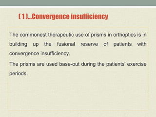 ( 1 )…Convergence insufficiency
The commonest therapeutic use of prisms in orthoptics is in
building up the fusional reserve of patients with
convergence insufficiency.
The prisms are used base-out during the patients' exercise
periods.
 