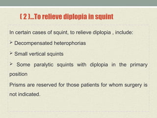 ( 2 )…To relieve diplopia in squint
In certain cases of squint, to relieve diplopia , include:
 Decompensated heterophorias
 Small vertical squints
 Some paralytic squints with diplopia in the primary
position
Prisms are reserved for those patients for whom surgery is
not indicated.
 