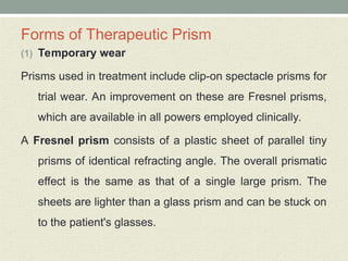 Forms of Therapeutic Prism
(1) Temporary wear
Prisms used in treatment include clip-on spectacle prisms for
trial wear. An improvement on these are Fresnel prisms,
which are available in all powers employed clinically.
A Fresnel prism consists of a plastic sheet of parallel tiny
prisms of identical refracting angle. The overall prismatic
effect is the same as that of a single large prism. The
sheets are lighter than a glass prism and can be stuck on
to the patient's glasses.
 