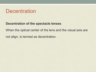 Decentration
Decentration of the spectacle lenses
When the optical center of the lens and the visual axis are
not align, is termed as decentration.
 