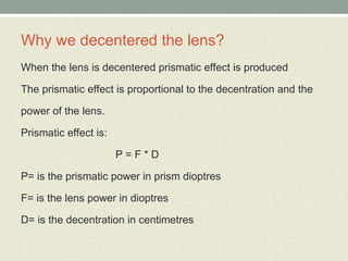 Why we decentered the lens?
When the lens is decentered prismatic effect is produced
The prismatic effect is proportional to the decentration and the
power of the lens.
Prismatic effect is:
P = F * D
P= is the prismatic power in prism dioptres
F= is the lens power in dioptres
D= is the decentration in centimetres
 