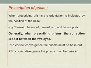 Prescription of prism :
When prescribing prisms the orientation is indicated by
the position of the base
e.g. “base-in, base-out, base-down, and base-up etc.
Generally, when prescribing prisms, the correction
is split between the two eyes.
To correct convergence the prisms must be base-out
To correct divergence the prisms must be base -in
 