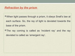 Refraction by the prism
When light passes through a prism, it obeys Snell’s law at
each surface. So, the ray of light is deviated towards the
base of the prism.
The ray coming is called as ‘incident ray’ and the ray
deviated is called as ‘emergent ray’.
 