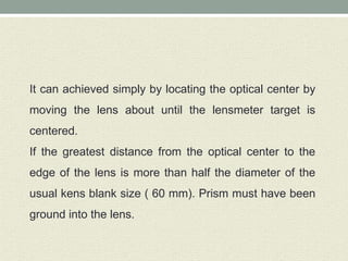 It can achieved simply by locating the optical center by
moving the lens about until the lensmeter target is
centered.
If the greatest distance from the optical center to the
edge of the lens is more than half the diameter of the
usual kens blank size ( 60 mm). Prism must have been
ground into the lens.
 