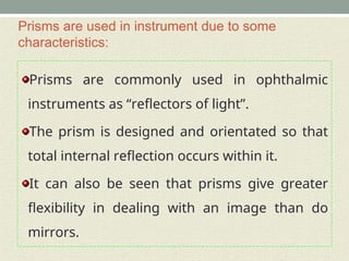 Prisms are used in instrument due to some
characteristics:
Prisms are commonly used in ophthalmic
instruments as “reflectors of light”.
The prism is designed and orientated so that
total internal reflection occurs within it.
It can also be seen that prisms give greater
flexibility in dealing with an image than do
mirrors.
 