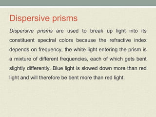 Dispersive prisms
Dispersive prisms are used to break up light into its
constituent spectral colors because the refractive index
depends on frequency, the white light entering the prism is
a mixture of different frequencies, each of which gets bent
slightly differently. Blue light is slowed down more than red
light and will therefore be bent more than red light.
 