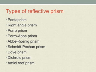 Types of reflective prism
• Pentaprism
• Right angle prism
• Porro prism
• Porro-Abbe prism
• Abbe-Koenig prism
• Schmidt-Pechan prism
• Dove prism
• Dichroic prism
• Amici roof prism
 
