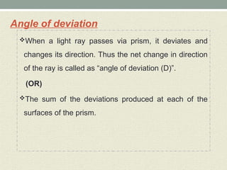 Angle of deviation
When a light ray passes via prism, it deviates and
changes its direction. Thus the net change in direction
of the ray is called as “angle of deviation (D)”.
(OR)
The sum of the deviations produced at each of the
surfaces of the prism.
 
