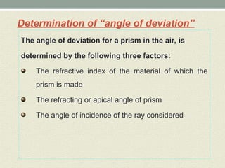 Determination of “angle of deviation”
The angle of deviation for a prism in the air, is
determined by the following three factors:
The refractive index of the material of which the
prism is made
The refracting or apical angle of prism
The angle of incidence of the ray considered
 