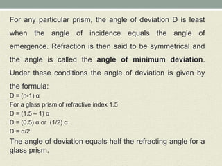 For any particular prism, the angle of deviation D is least
when the angle of incidence equals the angle of
emergence. Refraction is then said to be symmetrical and
the angle is called the angle of minimum deviation.
Under these conditions the angle of deviation is given by
the formula:
D = (n-1) α
For a glass prism of refractive index 1.5
D = (1.5 – 1) α
D = (0.5) α or (1/2) α
D = α/2
The angle of deviation equals half the refracting angle for a
glass prism.
 