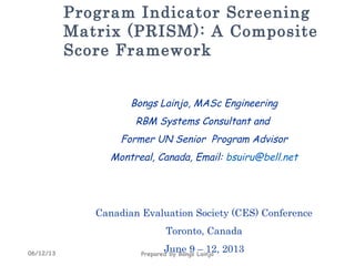 06/12/13 Prepared by Bongs Lainjo
Program Indicator Screening
Matrix (PRISM): A Composite
Score Framework
Bongs Lainjo, MASc Engineering
RBM Systems Consultant and
Former UN Senior Program Advisor
Montreal, Canada, Email: bsuiru@bell.net
Canadian Evaluation Society (CES) Conference
Toronto, Canada
June 9 – 12, 2013
 