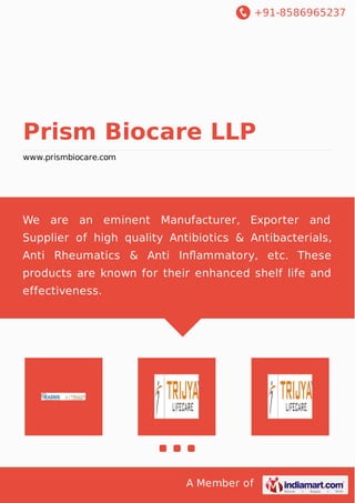 +91-8586965237
A Member of
Prism Biocare LLP
www.prismbiocare.com
We are an eminent Manufacturer, Exporter and
Supplier of high quality Antibiotics & Antibacterials,
Anti Rheumatics & Anti Inﬂammatory, etc. These
products are known for their enhanced shelf life and
effectiveness.
 