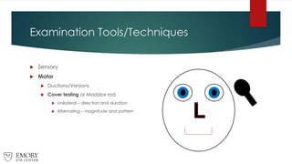Examination Tools/Techniques
 Sensory
 Motor
 Ductions/Versions
 Cover testing or Maddox rod
 Unilateral – direction and duration
 Alternating – magnitude and pattern
 