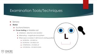 Examination Tools/Techniques
 Sensory
 Motor
 Ductions/Versions
 Cover testing or Maddox rod
 Unilateral – direction and duration
 Alternating – magnitude and pattern
 When eye is covered, it will move to resting position
 ESOTROPIA - EYE RESTS IN
 EXOTROPIA – EYE RESTS OUT
 HYPERTROPIA – EYE RESTS UP
 HYPOTROPIA – EYE RESTS DOWN
 