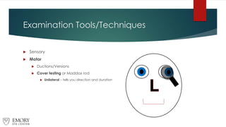 Examination Tools/Techniques
 Sensory
 Motor
 Ductions/Versions
 Cover testing or Maddox rod
 Unilateral – tells you direction and duration
 