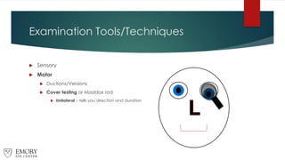 Examination Tools/Techniques
 Sensory
 Motor
 Ductions/Versions
 Cover testing or Maddox rod
 Unilateral – tells you direction and duration
 