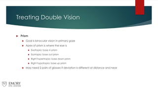 Treating Double Vision
 Prism
 Goal is binocular vision in primary gaze
 Apex of prism is where the eye is
 Exotropia: base in prism
 Esotropia: base out prism
 Right hypertropia: base down prism
 Right hypotropia: base up prism
 May need 2 pairs of glasses if deviation is different at distance and near
 