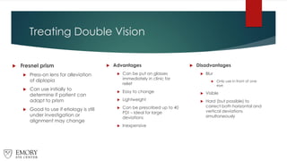 Treating Double Vision
 Fresnel prism
 Press-on lens for alleviation
of diplopia
 Can use initially to
determine if patient can
adapt to prism
 Good to use if etiology is still
under investigation or
alignment may change
 Advantages
 Can be put on glasses
immediately in clinic for
relief
 Easy to change
 Lightweight
 Can be prescribed up to 40
PD! – Ideal for large
deviations
 Inexpensive
 Disadvantages
 Blur
 Only use in front of one
eye
 Visible
 Hard (but possible) to
correct both horizontal and
vertical deviations
simultaneously
 