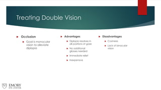 Treating Double Vision
 Occlusion
 Goal is monocular
vision to alleviate
diplopia
 Advantages
 Diplopia resolves in
all positions of gaze
 No additional
glasses needed
 Immediate relief
 Inexpensive
 Disadvantages
 Cosmesis
 Lack of binocular
vision
 