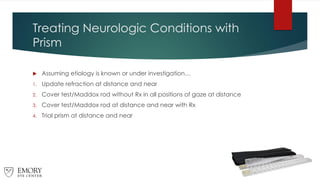 Treating Neurologic Conditions with
Prism
 Assuming etiology is known or under investigation…
1. Update refraction at distance and near
2. Cover test/Maddox rod without Rx in all positions of gaze at distance
3. Cover test/Maddox rod at distance and near with Rx
4. Trial prism at distance and near
 