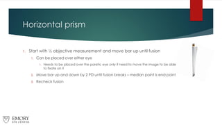 Horizontal prism
1. Start with ½ objective measurement and move bar up until fusion
1. Can be placed over either eye
1. Needs to be placed over the paretic eye only if need to move the image to be able
to fixate on it
2. Move bar up and down by 2 PD until fusion breaks – median point is end point
3. Recheck fusion
 