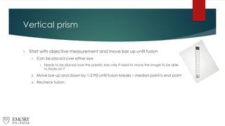 Vertical prism
1. Start with objective measurement and move bar up until fusion
1. Can be placed over either eye
1. Needs to be placed over the paretic eye only if need to move the image to be able
to fixate on it
2. Move bar up and down by 1-2 PD until fusion breaks – median point is end point
3. Recheck fusion
 