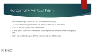 Horizontal + Vertical Prism
1. Neutralize larger deviation first (will still be diplopic)
1. Goal: Move image until they are lined up vertically or horizontally
2. Add in second prism over fellow eye
3. If end point is difficult, trial frame Rx and prism and make small changes (1
PD)
4. Can be challenging and time consuming but obtainable
 