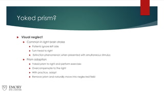 Yoked prism?
 Visual neglect
 Common in right brain stroke
 Patients ignore left side
 Turn head to right
 Extinction phenomenon when presented with simultaneous stimulus
 Prism adaption
 Yoked prism to right and perform exercises
 Overcompensate to the right
 With practice, adapt
 Remove prism and naturally move into neglected field
 