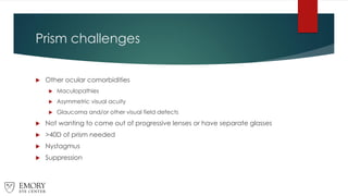 Prism challenges
 Other ocular comorbidities
 Maculopathies
 Asymmetric visual acuity
 Glaucoma and/or other visual field defects
 Not wanting to come out of progressive lenses or have separate glasses
 >40D of prism needed
 Nystagmus
 Suppression
 