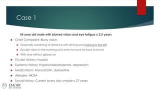 Case 1
54 year old male with blurred vision and eye fatigue x 2.5 years
 Chief Complaint: Blurry vision:
 Gradually worsening at distance with driving and looking to the left
 Double vision in the evening and when he turns his face to shave
 With and without glasses on
 Ocular history: myopia
 Systemic history: Hypercholesterolemia, depression
 Medications: Atorvastatin, duloxetine
 Allergies: NKDA
 Social history: Current every day smoker x 27 years
 