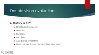 Double vision evaluation
 History is KEY
 BINOCULAR symptom
 Direction
 Duration
 Location
 Associated symptoms
 History of eye turn or abnormal head position
 