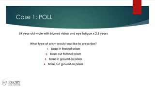 Case 1: POLL
54 year old male with blurred vision and eye fatigue x 2.5 years
What type of prism would you like to prescribe?
1. Base in Fresnel prism
2. Base out Fresnel prism
3. Base in ground-in prism
4. Base out ground-in prism
 