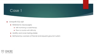 Case 1
 4-month F/U visit
 Referred to neurosurgery
 MRI monitoring vs radiotherapy
 Plans to monitor with MRI only
 Motility and cover testing stable
 Bothered by cosmesis of Fresnel and requests ground in prism
 