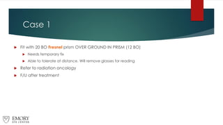 Case 1
 Fit with 20 BO Fresnel prism OVER GROUND IN PRISM (12 BO)
 Needs temporary fix
 Able to tolerate at distance. Will remove glasses for reading
 Refer to radiation oncology
 F/U after treatment
 