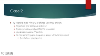 Case 2
 72 year old male with CC of blurred vision OD and OS
 Notes hard time looking up and down
 Problems reading small print like the newspaper
 Also problems seeing TV controls
 He had gone through a few pairs of glasses without improvement
 Current glasses are progressives
 