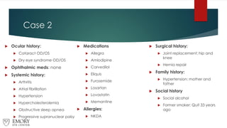 Case 2
 Ocular history:
 Cataract OD/OS
 Dry eye syndrome OD/OS
 Ophthalmic meds: none
 Systemic history:
 Arthritis
 Atrial fibrillation
 Hypertension
 Hypercholesterolemia
 Obstructive sleep apnea
 Progressive supranuclear palsy
 Medications
 Allegra
 Amlodipine
 Carvedilol
 Eliquis
 Furosemide
 Losartan
 Lovastatin
 Memantine
 Allergies:
 NKDA
 Surgical history:
 Joint replacement: hip and
knee
 Hernia repair
 Family history:
 Hypertension: mother and
father
 Social history
 Social alcohol
 Former smoker: Quit 33 years
ago
 
