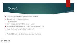 Case 2
 Updated glasses Rx and trial framed near Rx
 Started with 10 BI prism at near
 Still diplopic
 Increased prism to 14 BI to obtain fusion
 Blurrier when increased to 12 BI or decreased to 16 BI
 Yoked prism attempted but no benefit
 Trialed 2 BI prism at distance and uncomfortable
 