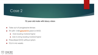 Case 2
72 year old male with blurry vision
 Take out of progressive lenses
 Fit with 14 BI ground-in prism in NVO
 Hold reading material higher
 Aids to bring reading material higher
 Prescribed DVO without prism
 F/U in 4-6 weeks
 