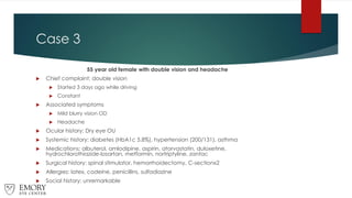 Case 3
55 year old female with double vision and headache
 Chief complaint: double vision
 Started 3 days ago while driving
 Constant
 Associated symptoms
 Mild blurry vision OD
 Headache
 Ocular history: Dry eye OU
 Systemic history: diabetes (HbA1c 5.8%), hypertension (200/131), asthma
 Medications: albuterol, amlodipine, aspirin, atorvastatin, duloxetine,
hydrochlorothiazide-losartan, metformin, nortriptyline, zantac
 Surgical history: spinal stimulator, hemorrhoidectomy, C-sectionx2
 Allergies: latex, codeine, penicillins, sulfadiazine
 Social history: unremarkable
 