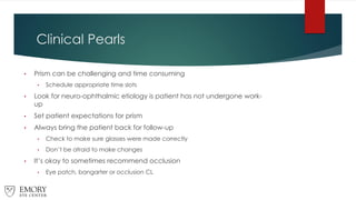 Clinical Pearls
• Prism can be challenging and time consuming
• Schedule appropriate time slots
• Look for neuro-ophthalmic etiology is patient has not undergone work-
up
• Set patient expectations for prism
• Always bring the patient back for follow-up
• Check to make sure glasses were made correctly
• Don’t be afraid to make changes
• It’s okay to sometimes recommend occlusion
• Eye patch, bangarter or occlusion CL
 