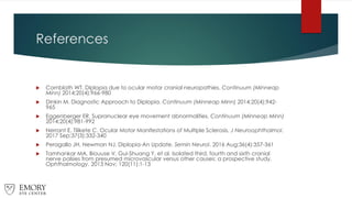 References
 Cornblath WT. Diplopia due to ocular motor cranial neuropathies. Continuum (Minneap
Minn) 2014;20(4):966-980
 Dinkin M. Diagnostic Approach to Diplopia. Continuum (Minneap Minn) 2014;20(4):942-
965
 Eggenberger ER. Supranuclear eye movement abnormalities. Continuum (Minneap Minn)
2014;20(4):981-992
 Nerrant E, Tilikete C. Ocular Motor Manifestations of Multiple Sclerosis. J Neuroophthalmol.
2017 Sep;37(3):332-340
 Peragallo JH, Newman NJ. Diplopia-An Update. Semin Neurol. 2016 Aug;36(4):357-361
 Tamhankar MA, Biouuse V, Gui-Shuang Y, et al. Isolated third, fourth and sixth cranial
nerve palsies from presumed microvascular versus other causes: a prospective study.
Ophthalmology. 2013 Nov; 120(11):1-13
 