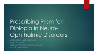 Prescribing Prism for
Diplopia in Neuro-
Ophthalmic Disorders
KELSEY MOODY MILESKI, OD, FAAO
EMORY EYE CENTER
ASSISTANT PROFESSOR OF OPHTHALMOLOGY
SECTION OF OPTOMETRY
 