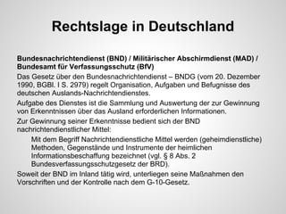 Rechtslage in Deutschland
Bundesnachrichtendienst (BND) / Militärischer Abschirmdienst (MAD) /
Bundesamt für Verfassungsschutz (BfV)
Das Gesetz über den Bundesnachrichtendienst – BNDG (vom 20. Dezember
1990, BGBl. I S. 2979) regelt Organisation, Aufgaben und Befugnisse des
deutschen Auslands-Nachrichtendienstes.
Aufgabe des Dienstes ist die Sammlung und Auswertung der zur Gewinnung
von Erkenntnissen über das Ausland erforderlichen Informationen.
Zur Gewinnung seiner Erkenntnisse bedient sich der BND
nachrichtendienstlicher Mittel:
Mit dem Begriff Nachrichtendienstliche Mittel werden (geheimdienstliche)
Methoden, Gegenstände und Instrumente der heimlichen
Informationsbeschaffung bezeichnet (vgl. § 8 Abs. 2
Bundesverfassungsschutzgesetz der BRD).
Soweit der BND im Inland tätig wird, unterliegen seine Maßnahmen den
Vorschriften und der Kontrolle nach dem G-10-Gesetz.
 