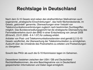 Rechtslage in Deutschland
Nach dem G-10 Gesetz sind neben den strafrechtlichen Maßnahmen auch
sogenannte „strategische Einschränkungen“, das heißt flächendeckende, im
Gesetz „gebündelt“ genannte, Überwachungen einer Vielzahl von
Telekommunikationsverbindungen zugleich nach bestimmten Suchbegriffen
möglich. Das Bundesverwaltungsgericht hat die strategische Überwachung des
Fernmeldeverkehrs durch den BND in einer Entscheidung von Januar 2008
(BVerwG, 23.01.2008 - 6 A 1.07) für zulässig erklärt.
Anbieter von Post- und Telekommunikationsdiensten sind gemäß § 2 G-10
Gesetz verpflichtet, die Überwachung der Telekommunikation zu ermöglichen,
Auskunft über die Umstände des Postverkehrs zu erteilen und Postsendungen
zu übergeben.
Sowohl das PKGr als auch die G-10 Kommission tagen im Geheimen.
Desweiteren bestehen zwischen den USA / GB und Deutschland
Rechtshilfeabkommen, die eine Beschlagnahme von in Deutschland
gespeicherten Informationen und Daten legal ermöglicht.
 