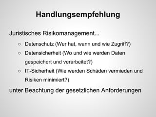 Handlungsempfehlung
Juristisches Risikomanagement...
○ Datenschutz (Wer hat, wann und wie Zugriff?)
○ Datensicherheit (Wo und wie werden Daten
gespeichert und verarbeitet?)
○ IT-Sicherheit (Wie werden Schäden vermieden und
Risiken minimiert?)
unter Beachtung der gesetzlichen Anforderungen
 