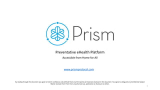 Preventative eHealth Platform
Accessible from Home for All
By reading through this document you agree to hold in confidence and withhold from any third parties all materials disclosed in this document. You agree to safeguard any Confidential Subject
Matter received from Prism from unauthorized use, publication or disclosure to others.
1
www.prismprotocol.com
 