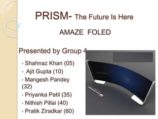 PRISM- The Future Is Here
AMAZE FOLED
Presented by Group 4
• Shahnaz Khan (05)
• Ajit Gupta (10)
• Mangesh Pandey
(32)
• Priyanka Patil (35)
• Nithish Pillai (40)
• Pratik Ziradkar (60)
 