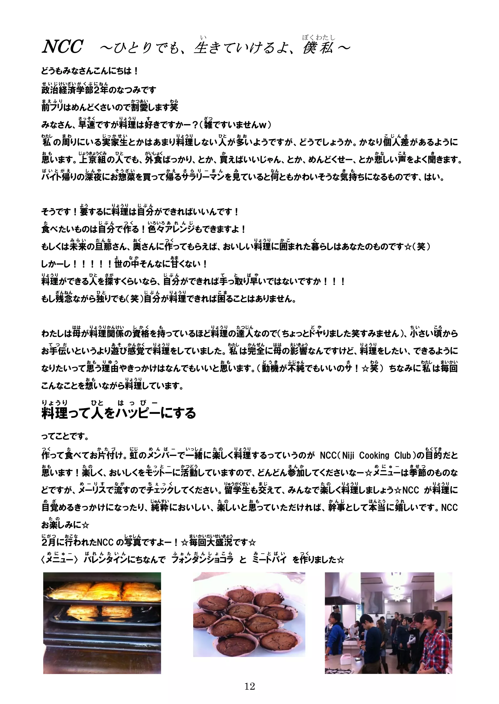 い                                         ぼくわたし
NCC                         ～ひとりでも、生きていけるよ、僕 私 ～
どうもみなさんこんにちは！
せ い じ けいざい が く ぶ に ね ん
政治経済学部２年のなつみです
ま え ふ り                                    かつあい                 わら
前フリはめんどくさいので割愛します笑
                 さっそく                   りょうり        す                          ざつ
みなさん、早速ですが料理は好きですかー？（雑ですいませんｗ）
わたし       まわ                 じっかせい                                 りょうり              ひと      お お                                                            こ じ ん さ
私 の周り にいる実家生 とかはあまり料理 しない人 が多い ようですが、どうでしょうか。かなり個人差 があるように
お も              じょうきょうぐみ           ひと              がいしょく                             か                                                                かな       こえ            き
思います。上京組 の人でも、外食ばっかり、とか、買えばいいじゃん、とか、めんどくせー、とか悲しい声をよく聞きます。
ば い と が え            し ん や          そうざい                      かえ      さ ら り ー ま ん           み                 なん                        き       も
バイト帰りの深夜にお惣菜を買って帰るサラリーマンを見ていると何ともかわいそうな気持ちになるものです、はい。


                 よう                りょうり         じ ぶ ん
そうです！要するに料理は自分ができればいいんです！
た                           じ ぶ ん        つ く         いろ いろ あ れ ん じ
食べたいものは自分で作る！色々アレンジもできますよ！
            みら い           だ ん な               おく             つく                                      りょうり         か こ        く
もしくは未来の旦那さん、奥さんに作ってもらえば、おいしい料理に囲まれた暮らしはあなたのものです☆（笑）
                                    よ      なか                   あま
しかーし！！！！！世の中そんなに甘くない！
りょうり                   ひと     さが                              じ ぶ ん                   て     と      ば や
料理ができる人を探すくらいなら、自分ができれば手っ取り早いではないですか！！！
      ざんねん                 ひと                       じ ぶ ん       りょうり                 こ ま
もし残念ながら独りでも（笑）自分が料理できれば困ることはありません。


                はは     り ょ う り かんけい            し か く      も                        りょうり      た つじ ん                           ど や                                     ちい         ころ
わたしは母が料理関係の資格を持っているほど料理の達人なので（ちょっとドヤりました笑すみません）、小さい頃から
    て つ だ                          あ そ    かんかく          りょうり                               わたし     かんぜん       はは     えいきょう                          りょうり
お手伝いというより遊び感覚で料理をしていました。 私 は完全に母の影響なんですけど、料理をしたい、できるように
                      おも     り ゆ う                                                    お も                ど う き       ふじゅん                   さ         わら                   わたし    ま いかい
なりたいって思う理由やきっかけはなんでもいいと思います。（動機が不純でもいいのサ！☆笑） ちなみに 私 は毎回
                     お も                  りょうり
こんなことを想いながら料理しています。
りょうり                   ひと           は っ ぴ ー
料理って人をハッピーにする
ってことです。
つく          た              か た づ           にじ          め ん ば ー         いっしょ         た の     りょうり                                                                            もくてき
作って 食べて お片付け 。虹 のメンバー で一緒 に楽しく 料理 するっていうのが NCC（Niji Cooking Club）の目的 だと
おも                   た の                            も っ と ー           か つど う                                         さ ん か                             め に ゅ ー        き せ つ
思います！楽しく、おいしくをモットーに活動していますので、どんどん参加してくださいなー☆メニューは季節のものな
                 め ー り す            な が              ち ぇ っ く                              りゅうがくせい        まじ                       た の   りょうり                                     りょうり
どですが、メーリスで流すのでチェックしてください。留学生も交えて、みんなで楽しく料理しましょう☆NCC が料理に
め     ざ                                                 じゅんすい                        た の           お も                              か ん じ             ほん とう    うれ
目覚める きっかけになったり、純粋 においしい、楽しい と思って いただければ、幹事 として本当 に嬉しい です。NCC
    た の
お楽しみに☆
にがつ       おこな                             しゃしん                           まいかいだいせいきょう
２月に行われたNCC の写真ですよー！☆毎回大盛況です☆
 め に ゅ ー             ば れ ん た い ん                                 ふ ぉ ん だ ん し ょ こ ら                    み ー と ぱ い          つく
〈メニュー〉 バレンタインにちなんで フォンダンショコラ と ミートパイ を作りました☆




                                                                                                 12
 