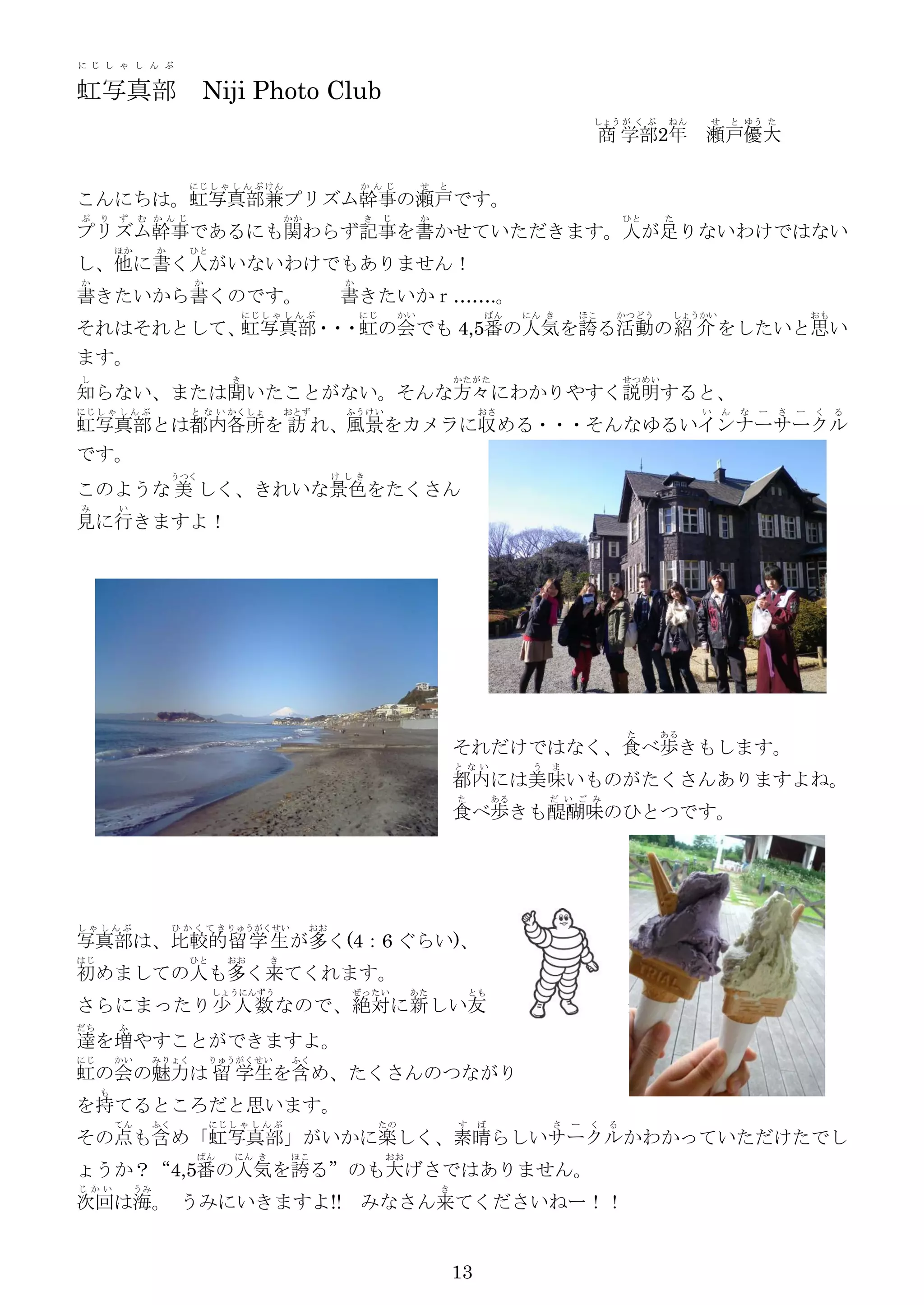 に じ し ゃ し ん ぶ


虹写真部                         Niji Photo Club
                                                                                                               しょう が く ぶ      ねん   せ   と ゆう た
                                                                                                                商 学部2年 瀬戸優大

                          にじ し ゃ し ん ぶ けん                    か んじ           せ   と
こんにちは。虹写真部兼プリズム幹事の瀬戸です。
ぷ    り   ず    む か んじ                          かか             き    じ         か                                          ひと     た
プリズム幹事であるにも関わらず記事を書かせていただきます。人が足りないわけではない
         ほか        か      ひと
し、他に書く人がいないわけでもありません！
か                          か                             か
書きたいから書くのです。                                             書きたいかｒ…….。
                                      にじ し ゃ し ん ぶ           にじ        かい                ばん       にん き     ほこ      かつどう        しょうかい                       おも
それはそれとして、 写真部・ ・虹の会でも 4,5番の人気を誇る活動の紹 介 をしたいと思い
         虹    ・
ます。
し                                 き                                                 かたがた                               せつめい
知らない、または聞いたことがない。そんな方々にわかりやすく説明すると、
にじ し ゃ し ん ぶ              と な い かくしょ          おとず        ふうけい                            おさ                                        い   ん   な   ー   さ   ー   く    る
虹写真部とは都内各所を 訪 れ、風景をカメラに収める・・・そんなゆるいインナーサークル
です。
                       うつく                              け しき
このような 美 しく、きれいな景色をたくさん
み        い
見に行きますよ！




                                                                                                                       た      ある
                                                                                    それだけではなく、食べ歩きもします。
                                                                                    と ない           う   ま
                                                                                    都内には美味いものがたくさんありますよね。
                                                                                    た        ある        だ い ご み
                                                                                    食べ歩きも醍醐味のひとつです。




しゃしんぶ                   ひ か く て き りゅうがくせい          おお
写真部は、比較的 留 学 生 が多く(4：6 ぐらい)、
はじ                        ひと      おお      き
初めましての人も多く来てくれます。
                               しょうにんずう                    ぜったい          あた              とも
さらにまったり少 人 数 なので、絶対に新 しい友                                                                                              達
だち       ふ
達を増やすことができますよ。
にじ       かい        みりょく        りゅうがくせい        ふく
虹の会の魅力は 留 学生を含め、たくさんのつながり
     も
を持てるところだと思います。
         てん        ふく          にじ し ゃ し ん ぶ                       たの                す    ば             さ   ー   く   る
その点も含め「虹写真部」がいかに楽しく、素晴らしいサークルかわかっていただけたでし
                           ばん      にん き       ほこ                  おお
ょうか？“4,5番の人気を誇る”のも大げさではありません。
じ かい          うみ                                                                き
次回は海。 うみにいきますよ!! みなさん来てくださいねー！！


                                                                                    13
 